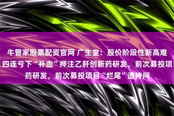 牛管家股票配资官网 广生堂：股价阶段性新高难掩业绩“虚火”，四连亏下“补血”押注乙肝创新药研发，前次募投项目“烂尾”遭拷问