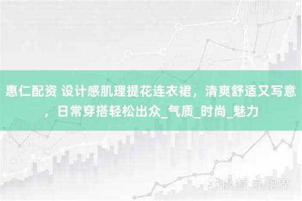 惠仁配资 设计感肌理提花连衣裙，清爽舒适又写意，日常穿搭轻松出众_气质_时尚_魅力