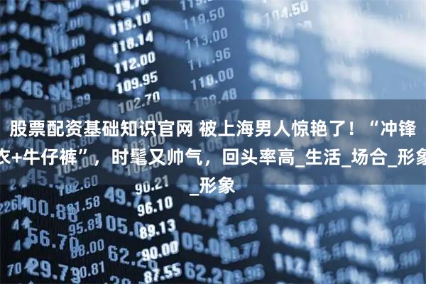 股票配资基础知识官网 被上海男人惊艳了！“冲锋衣+牛仔裤”，时髦又帅气，回头率高_生活_场合_形象