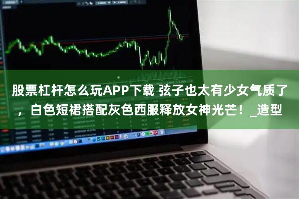 股票杠杆怎么玩APP下载 弦子也太有少女气质了，白色短裙搭配灰色西服释放女神光芒！_造型