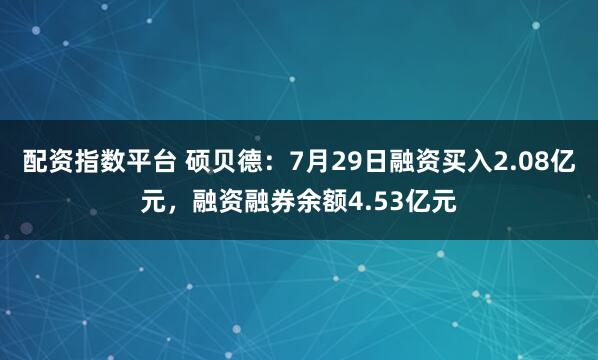 配资指数平台 硕贝德:7月29日融资买入2.08亿元,融资融券余额4.53亿元
