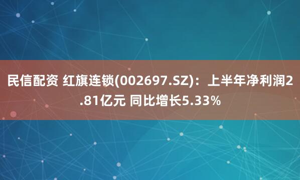 民信配资 红旗连锁(002697.SZ)：上半年净利润2.81亿元 同比增长5.33%