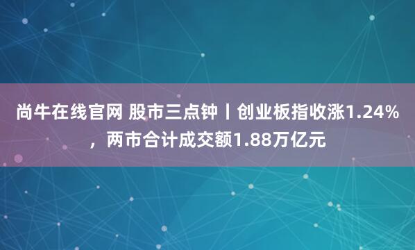 尚牛在线官网 股市三点钟丨创业板指收涨1.24%,两市合计成交额1.88万亿元