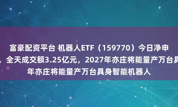 富豪配资平台 机器人ETF（159770）今日净申购约1.58亿份，全天成交额3.25亿元，2027年亦庄将能量产万台具身智能机器人