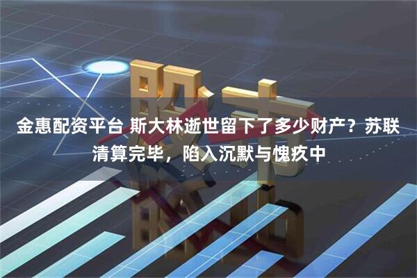 金惠配资平台 斯大林逝世留下了多少财产?苏联清算完毕,陷入沉默与愧疚中