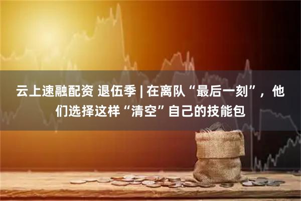 云上速融配资 退伍季 | 在离队“最后一刻”,他们选择这样“清空”自己的技能包