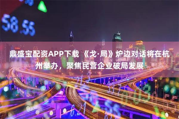 鼎盛宝配资APP下载 《戈·局》炉边对话将在杭州举办，聚焦民营企业破局发展