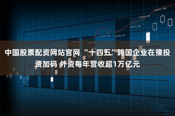 中国股票配资网站官网 “十四五”跨国企业在豫投资加码 外资每年营收超1万亿元