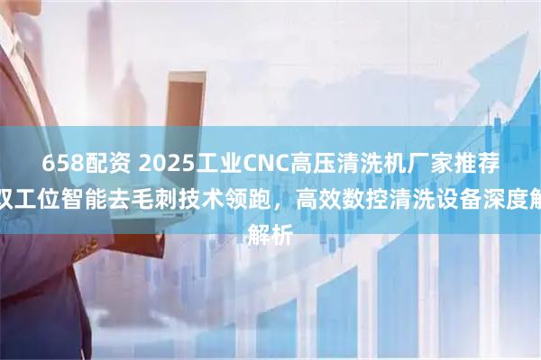 658配资 2025工业CNC高压清洗机厂家推荐：双工位智能去毛刺技术领跑，高效数控清洗设备深度解析